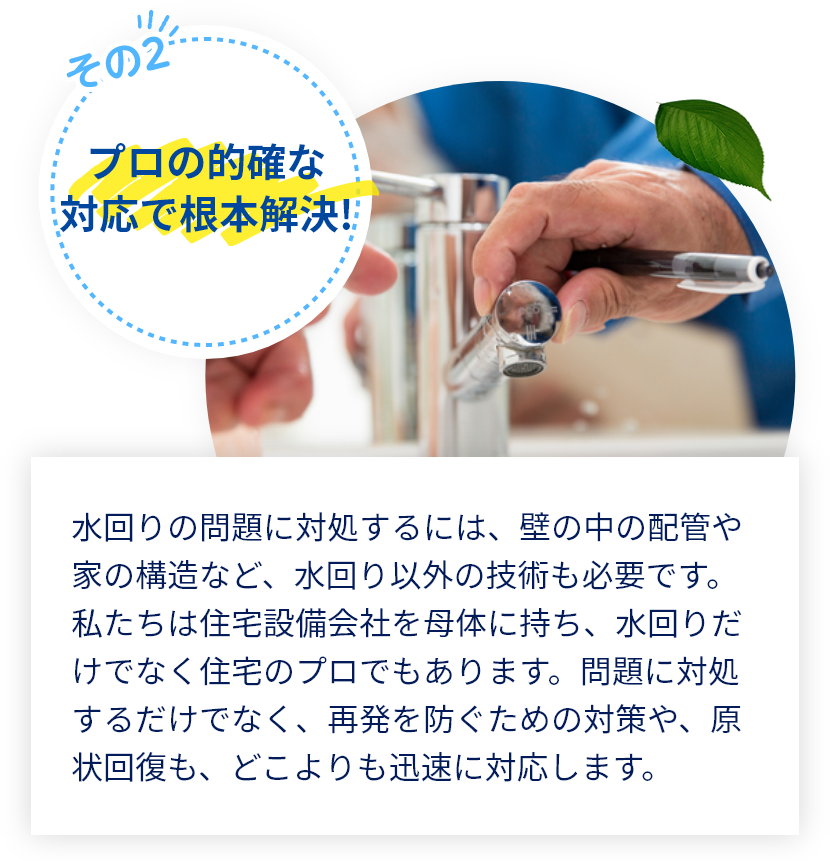 水回りの問題に対処するには、壁の中の配管や家の構造など、水回り以外の技術も必要です。私たちは住宅設備会社を母体に持ち、水回りだけでなく住宅のプロでもあります。問題に対処するだけでなく、再発を防ぐための対策や、原状回復も、どこよりも迅速に対応します。