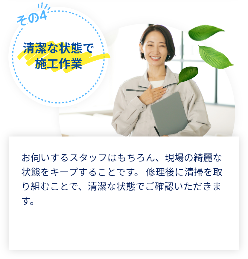 お伺いするスタッフはもちろん、現場の綺麗な状態をキープすることです。 修理後に清掃を取り組むことで、清潔な状態でご確認いただきます。